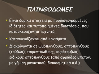 ΠΛΙΝΘΟΔΟΜΕΣ
●
Είναι δομικά στοιχεία με προδιαγεγραμμένες
ιδιότητες και τυποποιημένες διαστάσεις, που
κατασκευάζονται τεχνητά.
●
Κατασκευάζονται από κονιάματα.
●
Διακρίνονται σε ωμόπλινθους, οπτόπλινθους
(τούβλα), τσιμεντόλιθους, πυρότουβλα,
ειδικούς οπτόπλινθους (από αφρώδες μπετόν,
με γέμιση μονωτικού, διακοσμητικά κ.ά.)
 