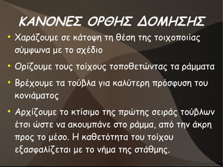 ΚΑΝΟΝΕΣ ΟΡΘΗΣ ΔΟΜΗΣΗΣ
●
Χαράζουμε σε κάτοψη τη θέση της τοιχοποιίας
σύμφωνα με το σχέδιο
●
Ορίζουμε τους τοίχους τοποθετώντας τα ράμματα
●
Βρέχουμε τα τούβλα για καλύτερη πρόσφυση του
κονιάματος
●
Αρχίζουμε το κτίσιμο της πρώτης σειράς τούβλων
έτσι ώστε να ακουμπάνε στο ράμμα, από την άκρη
προς το μέσο. Η καθετότητα του τοίχου
εξασφαλίζεται με το νήμα της στάθμης.
 