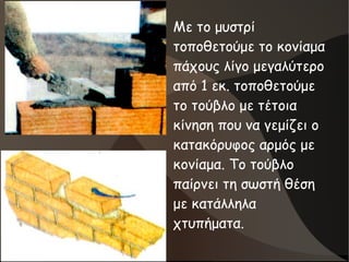 ●
Με το μυστρί
τοποθετούμε το κονίαμα
πάχους λίγο μεγαλύτερο
από 1 εκ. τοποθετούμε
το τούβλο με τέτοια
κίνηση που να γεμίζει ο
κατακόρυφος αρμός με
κονίαμα. Το τούβλο
παίρνει τη σωστή θέση
με κατάλληλα
χτυπήματα.
 