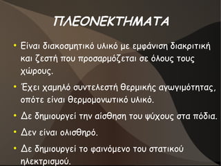 ΠΛΕΟΝΕΚΤΗΜΑΤΑ
●
Είναι διακοσμητικό υλικό με εμφάνιση διακριτική
και ζεστή που προσαρμόζεται σε όλους τους
χώρους.
●
Έχει χαμηλό συντελεστή θερμικής αγωγιμότητας,
οπότε είναι θερμομονωτικό υλικό.
●
Δε δημιουργεί την αίσθηση του ψύχους στα πόδια.
●
Δεν είναι ολισθηρό.
●
Δε δημιουργεί το φαινόμενο του στατικού
ηλεκτρισμού.
 