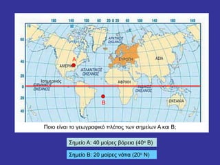 Ισημερινός
Α
Β
Ποιο είναι το γεωγραφικό πλάτος των σημείων Α και Β;
Σημείο Α: 40 μοίρες βόρεια (40ο Β)
Σημείο Β: 20 μοίρες νότια (20ο Ν)
 