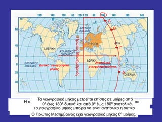 ΠρώτοςΜεσημβρινός
Α
Β
Γ
Δ
Τα σημεία Α Β Γ Δ βρίσκονται στον ίδιο μεσημβρινό
Απέχουν την ίδια απόσταση από τον πρώτο μεσημβρινό
Και τα τέσσερα σημεία απέχουν 100 μοίρες (100ο )
Η απόσταση ενός τόπου από τον πρώτο μεσημβρινό ονομάζεται
γεωγραφικό μήκοςΤο γεωγραφικό μήκος μπορεί να είναι ανατολικό ή δυτικό
Ανατολικό
γεωγραφικό μήκοςΔυτικό γεωγραφικό
μήκος
Το γεωγραφικό μήκος μετρείται επίσης σε μοίρες από
0º έως 180º δυτικά και από 0º έως 180º ανατολικά.
Ο Πρώτος Μεσημβρινός έχει γεωγραφικό μήκος 0º μοίρες.
 