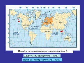 Α
Β
Ποιο είναι το γεωγραφικό μήκος των σημείων Α και Β;
Σημείο Α: 140 μοίρες δυτικά (140ο Δ)
Σημείο Β: 100 μοίρες ανατολικά (100ο Α)
 