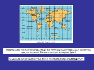 Παρατηρώντας το διπλανό χάρτη βλέπουμε ένα πλήθος γραμμών παράλληλων και κάθετων
προς τον Ισημερινό. Είναι οι παράλληλοι και οι μεσημβρινοί.
Οι γραμμές αυτές σχηματίζουν ένα δίκτυο, που λέγεται δίκτυο συντεταγμένων
 