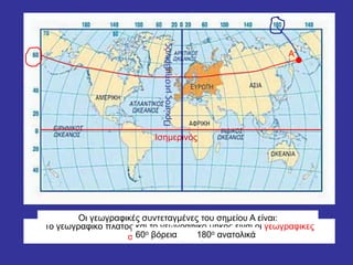 Το γεωγραφικό πλάτος και το γεωγραφικό μήκος είναι οι γεωγραφικές
συντεταγμένες ενός τόπου
Α
Οι γεωγραφικές συντεταγμένες του σημείου Α είναι:
Ισημερινός
60ο βόρεια
Πρώτοςμεσημβρινός
180ο ανατολικά
 