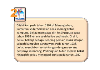 Dilahirkan pada tahun 1907 di Minangkabau, 
Sumatera, Zubir Said ialah anak seorang ketua 
kampung. Beliau membawa diri ke Singapura pada 
tahun 1928 kerana ayah beliau antimuzik. Di sini, 
beliau bekerja sebagai seorang pemain muzik dengan 
  b hk         l b             P d t h 1938
sebuah kumpulan bangsawan. Pada tahun 1938, 
beliau mendirikan rumahtangga dengan seorang 
penyanyi keroncong. Perkongsian hidup mereka kekal
penyanyi keroncong Perkongsian hidup mereka kekal
hinggalah beliau meninggal dunia pada tahun 1987.
 