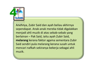 Anehnya, Zubir Said dan ayah beliau akhirnya
Anehnya, Zubir Said dan ayah beliau akhirnya 
sependapat. Anak‐anak mereka tidak digalakkan 
menjadi ahli muzik di atas sebab sebab yang 
menjadi ahli muzik di atas sebab‐sebab yang
berlainan – Pak Said, iaitu ayah Zubir Said, 
melarang kerana faktor agama sementara Zubir
          kerana faktor agama sementara Zubir 
Said sendiri pula melarang kerana susah untuk 
mencari nafkah sekiranya bekerja sebagai ahli 
mencari nafkah sekiranya bekerja sebagai ahli
muzik.
 