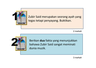Zubir Said merupakan seorang ayah yang 
tegas tetapi penyayang. Buktikan.


                                2 markah



Berikan dua fakta yang menunjukkan 
                  y g       j
bahawa Zubir Said sangat meminati 
dunia muzik.

                                3 markah
                                     k h
 
