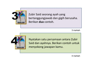 Zubir Said seorang ayah yang 
bertanggungjawab dan gigih berusaha. 
bertanggungjawab dan gigih berusaha
Berikan dua contoh.

                                3 markah



Nyatakan satu persamaan antara Zubir 
 y            p
Said dan ayahnya. Berikan contoh untuk 
menyokong jawapan kamu.
    y     gj    p

                                4 markah
                                     k h
 