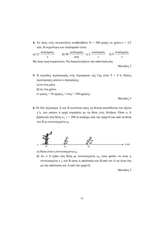 43
4. Το φλας ενός αυτοκινήτου αναβοσβήνει Ν = 300 φορές σε χρόνο t = 2,5
min. Η συχνότητα των αναλαµπών είναι:
α) 12
s
αναλαµπές
β) 90
min
αναλαµπές
γ) 2
s
αναλαµπές
δ) 9
s
αναλαµπές
Με ποια τιµή συµφωνείτε; Να δικαιολογήσετε την απάντησή σας.
Μονάδες 3
5. H περίοδος περιστροφής ενός δορυφόρου της Γης είναι Τ = 8 h. Πόσες
περιστροφές εκτελεί ο δορυφόρος;
α) σε ένα µήνα
β) σε ένα χρόνο
(1 µήνας = 30 ηµέρες, 1 έτος = 360 ηµέρες)
Μονάδες 5
6. Οι δύο πεζοπόροι Α και Β κινούνται προς τη θετική κατεύθυνση του άξονα
x΄x, του οποίου η αρχή συµπίπτει µε τη θέση ενός δένδρου. Όταν ο Α
βρίσκεται στη θέση xΑ = + 200 m ισαπέχει από την αρχή Ο και από τη θέση
του Β µε συντεταγµένη xΒ.
x (m)x
O xA xB
A B
α) Ποια είναι η συντεταγµένη xΒ;
β) Αν ο Α έρθει στη θέση µε συντεταγµένη xΒ, ποια πρέπει να είναι η
συντεταγµένη x΄Β του Β ώστε η απόσταση του Β από τον Α να είναι ίση
µε την απόσταση του Α από την αρχή Ο;
Μονάδες 5
 