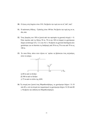 31
10. Ο όγκος ενός δοχείου είναι 10 lt. Να βρείτε την τιµή του σε m3
, dm3
, mm3
.
11. Η απόσταση Αθήνας - Τρίπολης είναι 180 km. Να βρείτε την τιµή της σε m,
dm, mm.
12. Ένας δροµέας των 100 m ξεκινά από την αφετηρία τη χρονική στιγµή t = 0.
Όταν περνάει από τις θέσεις 50 m, 70 m και 100 m (τέρµα) το χρονόµετρο
δείχνει αντίστοιχα 5,8 s, 7,2 s και 10,1 s. Να βρείτε τα χρονικά διαστήµατα που
χρειάστηκε για να διανύσει τις διαδροµές από 50 m ως 70 m και από 70 m ως
100 m.
13. Σε ποια θέση, πάνω στον άξονα xx΄ πρέπει να βρίσκεται ένας πεζοπόρος
ώστε να απέχει.
x΄ Ο 200 x m
α) 80 m από το δένδρο
β) 300 m από το δένδρο
γ) 75 m από το στύλο της ∆ΕΗ.
14. Τη στιγµή που ξεκινά ένας Μαραθωνοδρόµος, το χρονόµετρο δείχνει 1 h 10
min 40 s, ενώ τη στιγµή του τερµατισµού το χρονόµετρο δείχνει 3 h 56 min 00
s. Να βρείτε την επίδοση του Μαραθωνοδρόµου.
 
