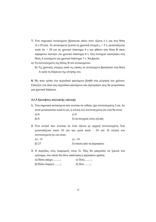 33
7. Ένα σηµειακό αντικείµενο βρίσκεται πάνω στον άξονα x΄x και στη θέση
Α (-10 cm). Το αντικείµενο ξεκινά τη χρονική στιγµή to = 5 s, µετατοπίζεται
κατά ∆x = 20 cm σε χρονικό διάστηµα 4 s και φθάνει στη θέση Β όπου
παραµένει ακίνητο για χρονικό διάστηµα 8 s. Στη συνέχεια επιστρέφει στη
θέση Α κινούµενο για χρονικό διάστηµα 7 s. Να βρείτε:
α) Τη συντεταγµένη της θέσης Β του αντικειµένου.
β) Τις χρονικές στιγµές κατά τις οποίες το αντικείµενο βρισκόταν στη θέση
Α κατά τη διάρκεια της κίνησής του.
8. Με ποιο τρόπο ένα περιοδικό φαινόµενο βοηθά στη µέτρηση του χρόνου;
Επιλέξτε ένα δικό σας περιοδικό φαινόµενο και περιγράψτε πως θα µετρούσατε
µια χρονική διάρκεια.
4.1.3 Ερωτήσεις πολλαπλής επιλογής
1. Ένα σηµειακό αντικείµενο που κινείται σε ευθεία, έχει συντεταγµένη 2 cm. Αν
αυτό µετατοπιστεί κατά 6 cm, η τελική του συντεταγµένη (σε cm) θα είναι:
α) 6 γ) 4
β) 8 δ) τα στοιχεία είναι ελλιπή
2. Ένα κινητό που κινείται σε έναν άξονα µε αρχική συντεταγµένη 3cm
µετατοπίζεται κατά 10 cm και µετά κατά - 24 cm. Η τελική του
συντεταγµένη σε cm είναι:
α) - 11 γ) - 14
β) 27 δ) τίποτα από τα παραπάνω
3. Η περίοδος ενός εκκρεµούς είναι 2s. Πώς θα µπορούσε να ξεκινά ένα
ερώτηµα, στο οποίο θα έδινε απάντηση η παραπάνω φράση:
α) Πόσο απέχει .........; γ) Πότε.........;
β) Πόσο διαρκεί.........; δ) Πού.........;
 