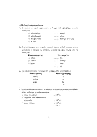 35
4.1.4 Ερωτήσεις αντιστοίχησης
1. Συσχετίστε τα στοιχεία της αριστερής στήλης µε αυτά της δεξιάς µε τα οποία
ταιριάζουν:
α) πόσο απέχει ……… χρόνος
β) πόσο διαρκεί ……… µήκος
γ) πού βρίσκεται ……… σύστηµα αναφοράς
δ) τι είναι
2. Ο προσδιορισµός ενός σηµείου απαιτεί κάποιο αριθµό συντεταγµένων.
Συσχετίστε τα στοιχεία της αριστερής µε αυτά της δεξιάς στήλης ώστε να
ταιριάζουν:
Προσδιορισµός σε: Συντεταγµένες
α) ευθεία ……… δύο
β) επίπεδο ……… τέσσερις
γ) χώρος ……… τρεις
……… µία
3. Να αντιστοιχίσετε τα φυσικά µεγέθη µε τις µονάδες µέτρησής τους:
Φυσικά µεγέθη Μονάδες µέτρησης
µήκος s
χρόνος m
µάζα kg
N
4. Να αντιστοιχίσετε µε γραµµές τα στοιχεία της αριστερής στήλης µε αυτά της
δεξιάς στήλης µε τα οποία ταιριάζουν:
α) όγκος, ενός λίτρου ... 10-4
m
β) επιφάνεια, δέκα τετραγωνικών
εκατοστών ... 10-3
m3
γ) µήκος, 100 µm ... 10-3
m2
... 105
m
 