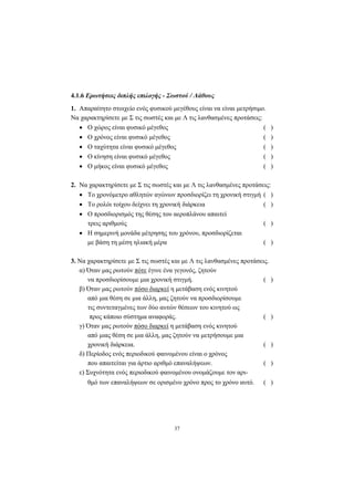 37
4.1.6 Ερωτήσεις διπλής επιλογής - Σωστού / Λάθους
1. Απαραίτητο στοιχείο ενός φυσικού µεγέθους είναι να είναι µετρήσιµο.
Να χαρακτηρίσετε µε Σ τις σωστές και µε Λ τις λανθασµένες προτάσεις:
• Ο χώρος είναι φυσικό µέγεθος ( )
• Ο χρόνος είναι φυσικό µέγεθος ( )
• Ο ταχύτητα είναι φυσικό µέγεθος ( )
• Ο κίνηση είναι φυσικό µέγεθος ( )
• Ο µήκος είναι φυσικό µέγεθος ( )
2. Να χαρακτηρίσετε µε Σ τις σωστές και µε Λ τις λανθασµένες προτάσεις:
• Το χρονόµετρο αθλητών αγώνων προσδιορίζει τη χρονική στιγµή ( )
• Το ρολόι τοίχου δείχνει τη χρονική διάρκεια ( )
• Ο προσδιορισµός της θέσης του αεροπλάνου απαιτεί
τρεις αριθµούς ( )
• Η σηµερινή µονάδα µέτρησης του χρόνου, προσδιορίζεται
µε βάση τη µέση ηλιακή µέρα ( )
3. Να χαρακτηρίσετε µε Σ τις σωστές και µε Λ τις λανθασµένες προτάσεις.
α) Όταν µας ρωτούν πότε έγινε ένα γεγονός, ζητούν
να προσδιορίσουµε µια χρονική στιγµή. ( )
β) Όταν µας ρωτούν πόσο διαρκεί η µετάβαση ενός κινητού
από µια θέση σε µια άλλη, µας ζητούν να προσδιορίσουµε
τις συντεταγµένες των δύο αυτών θέσεων του κινητού ως
προς κάποιο σύστηµα αναφοράς. ( )
γ) Όταν µας ρωτούν πόσο διαρκεί η µετάβαση ενός κινητού
από µιας θέση σε µια άλλη, µας ζητούν να µετρήσουµε µια
χρονική διάρκεια. ( )
δ) Περίοδος ενός περιοδικού φαινοµένου είναι ο χρόνος
που απαιτείται για άρτιο αριθµό επαναλήψεων. ( )
ε) Συχνότητα ενός περιοδικού φαινοµένου ονοµάζουµε τον αρι-
θµό των επαναλήψεων σε ορισµένο χρόνο προς το χρόνο αυτό. ( )
 
