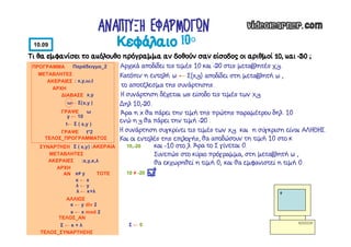 Τι θα εμφανίσει το ακόλουθο πρόγραμμα αν δοθούν σαν είσοδος οι αριθμοί 10, και -20 ;
ΠΡΟΓΡΑΜΜΑ Παράδειγμα_2
ΜΕΤΑΒΛΗΤΕΣ
ΑΚΕΡΑΙΕΣ : x,y,ω,t
ΑΡΧΗ
ΤΕΛΟΣ_ΣΥΝΑΡΤΗΣΗΣ
ΔΙΑΒΑΣΕ x,y
ΤΕΛΟΣ_ΠΡΟΓΡΑΜΜΑΤΟΣ
ΣΥΝΑΡΤΗΣΗ Σ ( ) :ΑΚΕΡΑΙΑ
ΜΕΤΑΒΛΗΤΕΣ
ΑΚΕΡΑΙΕΣ :x,y,κ,λ
ΑΡΧΗ
ω← Σ( )
AN x≠ y ΤΟΤΕ
κ ← x
ΑΛΛΙΩΣ
ΤΕΛΟΣ_ΑΝ
κ ← y div 2
ΓΡΑΨΕ ω
y ← 10
ΓΡΑΨΕ t*2
x,y
x,y
10 ≠ -20
Σ ← 0
10,-20
0
t← Σ ( )x,y
λ ← y
λ ← κ+λ
κ ← x mod 2
Σ ← κ + λ
Κεφάλαιο 10ο
ΑΝΑΠΤΥΞΗ ΕΦΑΡΜΟΓΩΝ
10.09
Αρχικά αποδίδει τις τιμές 10 και -20 στις μεταβλητές χ,y.
Κατόπιν η εντολή ω ← Σ(x,y) αποδίδει στη μεταβλητή ω ,
το αποτέλεσμα της συνάρτησης.
Η συνάρτηση δέχεται ως είσοδο τις τιμές των x,y.
∆ηλ 10,-20.
Άρα η x θα πάρει την τιμή της πρώτης παραμέτρου δηλ. 10
ενώ η y θα πάρει την τιμή -20 .
Η συνάρτηση συγκρίνει τις τιμές των x,y και η σύγκριση είναι ΑΛΗΘΗΣ.
Και οι εντολές της επιλογής, θα αποδώσουν τη τιμή 10 στο κ
και -10 στο λ. Άρα το Σ γίνεται 0.
Συνεπώς στο κύριο πρόγραμμα, στη μεταβλητή ω ,
θα εκχωρηθεί η τιμή 0, και θα εμφανιστεί η τιμή 0.
 