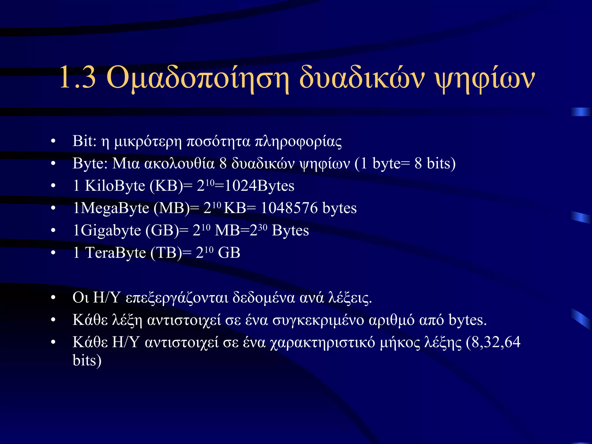 1.3 Ομαδοποίηση δυαδικών ψηφίων Bit : η μικρότερη ποσότητα πληροφορίας Byte : Μια ακολουθία 8 δυαδικών ψηφίων ( 1 byte= 8 bits) 1 KiloByte (KB)= 2 10 =1024Bytes 1MegaByte (MB)= 2 10  KB= 1048576 bytes 1Gigabyte (GB)= 2 10  MB=2 30  Bytes 1 TeraByte (TB)= 2 10  GB Οι Η/Υ επεξεργάζονται δεδομένα ανά λέξεις. Κάθε λέξη αντιστοιχεί σε ένα συγκεκριμένο αριθμό από  bytes. Κάθε Η/Υ αντιστοιχεί σε ένα χαρακτηριστικό μήκος λέξης (8,32,64  bits) 
