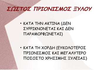 ΣΩΣΤΟΣ ΠΡΙΟΝΙΣΜΟΣ ΞΥΛΟΥ
●
ΚΑΤΑ ΤΗΝ ΑΚΤΙΝΑ (ΔΕΝ
ΣΥΡΡΙΚΝΟΝΕΤΑΙ ΚΑΙ ΔΕΝ
ΠΑΡΑΜΟΡΦΩΝΕΤΑΙ)
●
ΚΑΤΑ ΤΗ ΧΟΡΔΗ (ΕΥΚΟΛΟΤΕΡΟΣ
ΠΡΙΟΝΙΣΜΟΣ ΚΑΙ ΜΕΓΑΛΥΤΕΡΟ
ΠΟΣΟΣΤΟ ΧΡΗΣΙΜΗΣ ΞΥΛΕΙΑΣ)
 