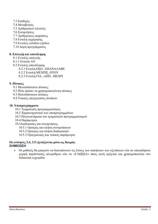 7.3 Σταθερές
   7.4 Μεταβλητές
   7.5 Αριθμητικοί τελεστές
   7.6 Συναρτήσεις
   7.7 Αριθμητικές εκφράσεις
   7.8 Εντολή εκχώρησης
   7.9 Εντολές εισόδου-εξόδου
   7.10 Δομή προγράμματος

8. Επιλογή και επανάληψη
   8.1 Εντολές επιλογής
   8.1.1 Εντολή ΑΝ
   8.2 Εντολές επανάληψης
        8.2.1 Εντολή ΟΣΟ...ΕΠΑΝΑΛΑΒΕ
        8.2.2 Εντολή ΜΕΧΡΙΣ_ΟΤΟΥ
        8.2.3 Εντολή ΓΙΑ...ΑΠΟ...ΜΕΧΡΙ

9. Πίνακες
   9.1 Μονοδιάστατοι πίνακες
   9.2 Πότε πρέπει να χρησιμοποιούνται πίνακες
   9.3 Πολυδιάστατοι πίνακες
   9.4 Τυπικές επεξεργασίες πινάκων

10. Υποπρογράμματα
    10.1 Τμηματικός προγραμματισμός
    10.2 Χαρακτηριστικά των υποπρογραμμάτων
    10.3 Πλεονεκτήματα του τμηματικού προγραμματισμού
    10.4 Παράμετροι
    10.5Διαδικασίες και συναρτήσεις
       10.5.1 Ορισμός και κλήση συναρτήσεων
       10.5.2 Ορισμός και κλήση διαδικασιών
       10.5.3 Πραγματικές και τυπικές παράμετροι

Οι ενότητες 3.4, 3.5 εξετάζονται μόνο ως θεωρία.
ΣΗΜΕΙΩΣΗ
    Οι μαθητές θα μπορούν να διατυπώνουν τις λύσεις των ασκήσεων των εξετάσεων είτε σε οποιαδήποτε
       μορφή παράστασης αλγορίθμου είτε σε «ΓΛΩΣΣΑ» όπως αυτή ορίζεται και χρησιμοποιείται στο
       διδακτικό εγχειρίδιο.




Ελένη Κοκκίνου                                                                              Σελίδα 2
 