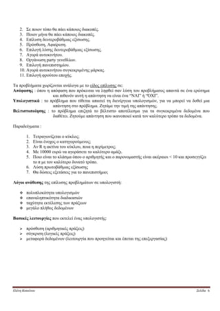 2. Σε ποιον τόπο θα πάει κάποιος διακοπές.
    3. Ποιον μήνα θα πάει κάποιος διακοπές.
    4. Επίλυση δευτεροβάθμιας εξίσωσης.
    5. Πρόσθεση, Αφαίρεση.
    6. Επιλογή λύσης δευτεροβάθμιας εξίσωσης.
    7. Αγορά αυτοκινήτου.
    8. Οργάνωση party γενεθλίων.
    9. Επιλογή πανεπιστημίου.
    10. Αγορά αυτοκινήτου συγκεκριμένης μάρκας.
    11. Επιλογή φρούτου εποχής.

Τα προβλήματα χωρίζονται ανάλογα με το είδος επίλυσης σε:
Απόφασης : όπου η απόφαση που πρόκειται να ληφθεί σαν λύση του προβλήματος απαντά σε ένα ερώτημα
                   και πιθανόν αυτή η απάντηση να είναι ένα “ΝΑΙ” ή “ΌΧΙ”.
Υπολογιστικά : το πρόβλημα που τίθεται απαιτεί τη διενέργεια υπολογισμών, για να μπορεί να δοθεί μια
                   απάντηση στο πρόβλημα. Ζητάμε την τιμή της απάντησης.
Βελτιστοποίησης : το πρόβλημα επιζητά το βέλτιστο αποτέλεσμα για τα συγκεκριμένα δεδομένα που
                   διαθέτει. Ζητούμε απάντηση που ικανοποιεί κατά τον καλύτερο τρόπο τα δεδομένα.

Παραδείγματα :

        1. Τετραγωνίζεται ο κύκλος;
        2. Είναι ένοχος ο κατηγορούμενος;
        3. Αν R η ακτίνα του κύκλου, ποια η περίμετρος;
        4. Με 10000 ευρώ να αγοράσετε το καλύτερο αμάξι.
        5. Ποιο είναι το κλάσμα όπου ο αριθμητής και ο παρονομαστής είναι ακέραιοι < 10 και προσεγγίζει
           το π με τον καλύτερο δυνατό τρόπο.
        6. Λύση πρωτοβάθμιας εξίσωσης
        7. Θα δώσεις εξετάσεις για το πανεπιστήμιο;

Λόγοι ανάθεσης της επίλυσης προβλημάτων σε υπολογιστή:

       πολυπλοκότητα υπολογισμών
       επαναληπτικότητα διαδικασιών
       ταχύτητα εκτέλεσης των πράξεων
       μεγάλο πλήθος δεδομένων

Βασικές λειτουργίες που εκτελεί ένας υπολογιστής:

       πρόσθεση (αριθμητικές πράξεις)
       σύγκριση (λογικές πράξεις)
       μεταφορά δεδομένων (λειτουργία που προηγείται και έπεται της επεξεργασίας)




Ελένη Κοκκίνου                                                                                   Σελίδα 6
 