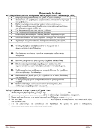 Θεωρητικές Ασκήσεις
Α) Να σημειώσετε για κάθε μια πρόταση από τις παρακάτω αν είναι σωστή ή λάθος.
       1.        Πρόβλημα είναι μια κατάσταση που πρέπει να αντιμετωπίσουμε.
       2.        Η κατανόηση του προβλήματος εξαρτάται αποκλειστικά από το δημιουργό
                 του προβλήματος.
       3.        Η πληροφορία προκύπτει από την επεξεργασία των ζητούμενων.
       4.        Η δομή του προβλήματος περιλαμβάνει τα συστατικά του μέρη αλλά και
                 τον τρόπο με τον οποίο συνδέονται.
       5.        Ένα δομημένο πρόβλημα είναι πάντοτε επιλύσιμο.
       6.        Ένα επιλύσιμο πρόβλημα είναι πάντοτε δομημένο.
       7.        Η επίλυση της πρωτοβάθμιας εξίσωσης αποτελεί αδόμητο πρόβλημα.
       8.        Ο πολλαπλασιασμός δεν αποτελεί βασική λειτουργία του υπολογιστή.
       9.        Η μεταφορά δεδομένων αποτελεί βασική λειτουργία ενός υπολογιστή.

       10.       Ο καθορισμός των απαιτήσεων είναι τα δεδομένα και οι
                 πληροφορίες ενός προβλήματος.

       11.       Ο ανθρώπινος εγκέφαλος είναι ένας μηχανισμός επεξεργασίας
                 δεδομένων.

       12.       Η σωστή ερμηνεία του προβλήματος εξαρτάται από τον λύτη.
       13.       Η δυσκολία αντιμετώπισης των προβλημάτων ελαττώνεται όσο
                 περισσότερο προχωράει η ανάλυσή τους σε απλούστερα προβλήματα.

       14.       Επιλύσιμο είναι ένα πρόβλημα για το οποίο ξέρουμε ότι έχει λύση,
                 αλλά αυτή δεν έχει βρεθεί ακόμη.
       15.       Η κατανόηση ενός προβλήματος δεν εξαρτάται από τη σωστή διατύπωση
                 του δημιουργού.
       16.       Τα δομημένα προβλήματα κατηγοριοποιούνται σε ημιδομημένα και
                 αδόμητα.
       17.       Η επαναληπτικότητα κάποιων διαδικασιών είναι ένας λόγος, που
                 αναθέτουμε ένα πρόβλημα στον υπολογιστή.

Β) Συμπληρώστε τα κενά με τη σωστή λέξη που λείπει.
   1. Η επίλυση ενός προβλήματος ξεκινά με την …………………………….του.
   2. …………………………………………..είναι το αποτέλεσμα επεξεργασίας δεδομένων.
   3. Σημαντικός παράγοντας στην κατανόηση ενός προβλήματος είναι η…………
   4. Με τον όρο……………………………………….προβλήματος αναφερόμαστε στα συστατικά μέρη
      που το αποτελούν.
   5. Για να μπορέσουμε να επιλύσουμε ένα πρόβλημα θα πρέπει να γίνει ο καθορισμός
      ………………………………………………………




Ελένη Κοκκίνου                                                                         Σελίδα 7
 