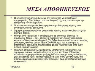 ΜΕΣΑ ΑΠΟΘΗΚΕΥΣΕΩΣ
 Ο υπολογιστής αρχικά δεν είχε την ικανότητα να αποθηκεύει






πληροφορίες. Το κλείσιμο του υπολογιστή είχε ως αποτέλεσμα την
εξαφάνιση των δεδομένων.
Οι πρώτοι υπολογιστές λειτουργούσαν με διάτρητες κάρτες που
αντιπροσώπευαν δεδομένα.
Σήμερα χρησιμοποιούνται μαγνητικές ταινίες, πλαστικές δισκέτες και
σκληροί δίσκοι.
Η σημερινή τάση είναι η αποθήκευση σε οπτικούς δίσκους (οι
συμπυκνοι δίσκοι – cd – είναι ένα παράδειγμα). Οι οπτικοί δίσκοι
κατασκευάζονται από πλαστικό. Τα δεδομένα μεταφέρονται σε αυτούς
μέσω μιας ακτίνας Laser. Ένα CD-ROM, έχει την ικανότητα να
αποθηκεύει δεδομένα, πεντακόσιες φορές περισσότερα από έναν
τυπικό εύκαμπτο δίσκο
Η μνήμη αποθηκεύσεως μέσα στον υπολογιστή έχει αυξηθεί. Οι
σημερινοί τυπικοί μικροϋπολογιστές έχουν περίπου 100 φορές
περισσότερη χωρητικότητα μνήμης σε σύγκριση με τους υπολογιστές
μιας δεκαετίας πριν. Τα προγράμματα είναι πολύ μεγαλύτερα, πιο
αποτελεσματικά και μεγαλύτερης ποικιλίας, άρα αποτελεσματικότερη
επικοινωνία.

11/05/13

12

 