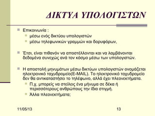 ΔΙΚΤΥΑ ΥΠΟΛΟΓΙΣΤΩΝ
 Επικοινωνία :



μέσω ενός δικτύου υπολογιστών
μέσω τηλεφωνικών γραμμών και δορυφόρων,

 Έτσι, είναι πιθανόν να αποστέλλονται και να λαμβάνονται

δεδομένα συνεχώς ανά τον κόσμο μέσω των υπολογιστών.

 Η αποστολή μηνυμάτων μέσω δικτύων υπολογιστών ονομάζεται

ηλεκτρονικό ταχυδρομείο(E-MAIL). Το ηλεκτρονικό ταχυδρομείο
δεν θα αντικαταστήσει το τηλέφωνο, αλλά έχει πλεονεκτήματα.
 Π.χ. μπορείς να στείλεις ένα μήνυμα σε δέκα ή
περισσότερους ανθρώπους την ίδια στιγμή.
 Άλλα πλεονεκτήματα;

11/05/13

13

 
