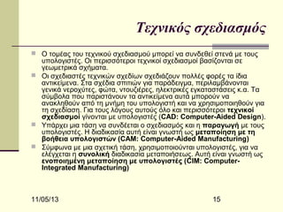 Τεχνικός σχεδιασμός
 Ο τομέας του τεχνικού σχεδιασμού μπορεί να συνδεθεί στενά με τους

υπολογιστές. Οι περισσότεροι τεχνικοί σχεδιασμοί βασίζονται σε
γεωμετρικά σχήματα.
 Οι σχεδιαστές τεχνικών σχεδίων σχεδιάζουν πολλές φορές τα ίδια
αντικείμενα. Στα σχέδια σπιτιών για παράδειγμα, περιλαμβάνονται
γενικά νεροχύτες, φώτα, ντουζιέρες, ηλεκτρικές εγκαταστάσεις κ.α. Τα
σύμβολα που παριστάνουν τα αντικείμενα αυτά μπορούν να
ανακληθούν από τη μνήμη του υπολογιστή και να χρησιμοποιηθούν για
τη σχεδίαση. Για τους λόγους αυτούς όλο και περισσότεροι τεχνικοί
σχεδιασμοί γίνονται με υπολογιστές (CAD: Computer-Aided Design).
 Υπάρχει μια τάση να συνδέεται ο σχεδιασμός και η παραγωγή με τους
υπολογιστές. Η διαδικασία αυτή είναι γνωστή ως μεταποίηση με τη
βοήθεια υπολογιστών (CAM: Computer-Aided Manufacturing)
 Σύμφωνα με μια σχετική τάση, χρησιμοποιούνται υπολογιστές, για να
ελέγχεται η συνολική διαδικασία μεταποιήσεως. Αυτή είναι γνωστή ως
ενοποιημένη μεταποίηση με υπολογιστές (CIM: ComputerIntegrated Manufacturing)

11/05/13

15

 