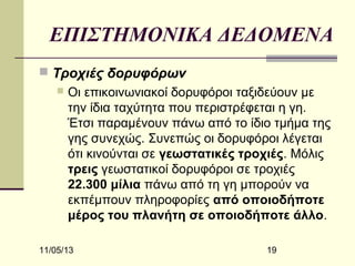 ΕΠΙΣΤΗΜΟΝΙΚΑ ΔΕΔΟΜΕΝΑ
 Τροχιές δορυφόρων


Οι επικοινωνιακοί δορυφόροι ταξιδεύουν με
την ίδια ταχύτητα που περιστρέφεται η γη.
Έτσι παραμένουν πάνω από το ίδιο τμήμα της
γης συνεχώς. Συνεπώς οι δορυφόροι λέγεται
ότι κινούνται σε γεωστατικές τροχιές. Μόλις
τρεις γεωστατικοί δορυφόροι σε τροχιές
22.300 μίλια πάνω από τη γη μπορούν να
εκπέμπουν πληροφορίες από οποιοδήποτε
μέρος του πλανήτη σε οποιοδήποτε άλλο.

11/05/13

19

 
