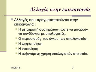 Αλλαγές στην επικοινωνία
 Αλλαγές που πραγματοποιούνται στην

επικοινωνία :
Η μετατροπή συστημάτων, ώστε να μπορούν
να συνδέονται με υπολογιστές.
 Ο περιορισμός του όγκου των υπολογιστών.
 Η ψηφιοποίηση
 Η ενοποίηση
 Η αυξανόμενη χρήση υπολογιστών στο σπίτι.


11/05/13

3

 