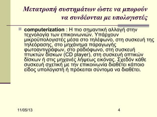 Μετατροπή συστημάτων ώστε να μπορούν
να συνδέονται με υπολογιστές
 computerization : Η πιο σημαντική αλλαγή στην

τεχνολογία των επικοινωνιών. Υπάρχουν
μικροϋπολογιστές μέσα στο τηλέφωνο, στη συσκευή της
τηλεόρασης, στο μηχάνημα παραγωγής
φωτοαντιγράφων, στο ραδιόφωνο, στη συσκευή
πτυκτών δίσκων (CD player), στη συσκευή οπτικών
δίσκων ή στις μηχανές λήψεως εικόνας. Σχεδόν κάθε
συσκευή σχετική με την επικοινωνία διαθέτει κάποιο
είδος υπολογιστή ή πρόκειται σύντομα να διαθέτει.

11/05/13

4

 