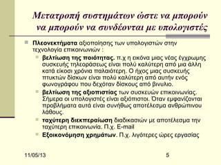 Μετατροπή συστημάτων ώστε να μπορούν
να μπορούν να συνδέονται με υπολογιστές
 Πλεονεκτήματα αξιοποίησης των υπολογιστών στην

τεχνολογία επικοινωνιών :
 βελτίωση της ποιότητας. π.χ η εικόνα μιας νέας έγχρωμης
συσκευής τηλεοράσεως είναι πολύ καλύτερη από μια άλλη
κατά είκοσι χρόνια παλαιότερη. O ήχος μιας συσκευής
πτυκτών δίσκων είναι πολύ καλύτερη από αυτήν ενός
φωνογράφου που δεχόταν δίσκους από βινυλιο.
 βελτίωση της αξιοπιστίας των συσκευών επικοινωνίας.
Σήμερα οι υπολογιστές είναι αξιόπιστοι. Όταν εμφανίζονται
προβλήματα αυτά είναι συνήθως αποτέλεσμα ανθρώπινου
λάθους.
 ταχύτερη διεκπεραίωση διαδικασιών με αποτέλεσμα την
ταχύτερη επικοινωνία. Π.χ. E-mail
 Εξοικονόμηση χρημάτων. Π.χ. λιγότερες ώρες εργασίας

11/05/13

5

 