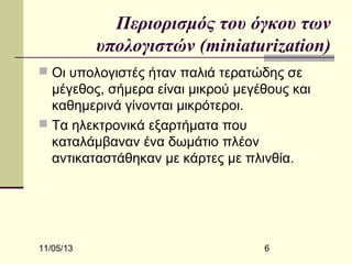 Περιορισμός του όγκου των
υπολογιστών (miniaturization)
 Οι υπολογιστές ήταν παλιά τερατώδης σε

μέγεθος, σήμερα είναι μικρού μεγέθους και
καθημερινά γίνονται μικρότεροι.
 Τα ηλεκτρονικά εξαρτήματα που
καταλάμβαναν ένα δωμάτιο πλέον
αντικαταστάθηκαν με κάρτες με πλινθία.

11/05/13

6

 