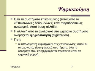 Ψηφιοποίηση
 Όλα τα συστήματα επικοινωνίας (εκτός από το

«Επικοινωνίες δεδομένων») είναι παραδοσιακώς
αναλογικά. Αυτό όμως αλλάζει.
 Η αλλαγή από τα αναλογικά στα ψηφιακά συστήματα
ονομάζεται ψηφιοποίηση (digitization).
 Γιατί;


οι υπολογιστές κυριαρχούν στις επικοινωνίες. Αφού οι
υπολογιστές είναι ψηφιακά συστήματα, όλα τα
δεδομένα που επεξεργάζονται πρέπει να είναι σε
ψηφιακή μορφή.

11/05/13

7

 