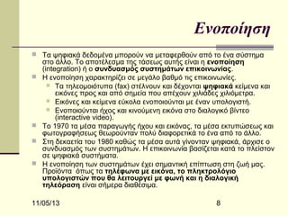 Ενοποίηση
 Τα ψηφιακά δεδομένα μπορούν να μεταφερθούν από το ένα σύστημα






στο άλλο. Το αποτέλεσμα της τάσεως αυτής είναι η ενοποίηση
(integration) ή ο συνδυασμός συστημάτων επικοινωνίας.
Η ενοποίηση χαρακτηρίζει σε μεγάλο βαθμό τις επικοινωνίες.
 Τα τηλεομοιότυπα (fax) στέλνουν και δέχονται ψηφιακά κείμενα και
εικόνες προς και από σημεία που απέχουν χιλιάδες χιλιόμετρα.
 Εικόνες και κείμενα εύκολα ενοποιούνται με έναν υπολογιστή.
 Ενοποιούνται ήχος και κινούμενη εικόνα στο διαλογικό βίντεο
(interactive video).
Το 1970 τα μέσα παραγωγής ήχου και εικόνας, τα μέσα εκτυπώσεως και
φωτογραφήσεως θεωρούνταν πολύ διαφορετικά το ένα από το άλλο.
Στη δεκαετία του 1980 καθώς τα μέσα αυτά γίνονταν ψηφιακά, άρχισε ο
συνδυασμός των συστημάτων. Η επικοινωνία βασίζεται κατά το πλείστον
σε ψηφιακά συστήματα.
Η ενοποίηση των συστημάτων έχει σημαντική επίπτωση στη ζωή μας.
Προϊόντα όπως τα τηλέφωνα με εικόνα, το πληκτρολόγιο
υπολογιστών που θα λειτουργεί με φωνή και η διαλογική
τηλεόραση είναι σήμερα διαθέσιμα.

11/05/13

8

 