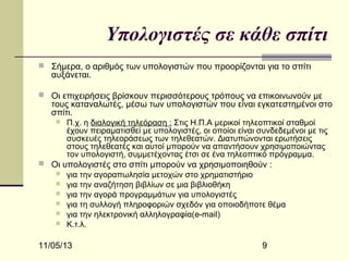 Υπολογιστές σε κάθε σπίτι
 Σήμερα, ο αριθμός των υπολογιστών που προορίζονται για το σπίτι

αυξάνεται.

 Οι επιχειρήσεις βρίσκουν περισσότερους τρόπους να επικοινωνούν με

τους καταναλωτές, μέσω των υπολογιστών που είναι εγκατεστημένοι στο
σπίτι.


Π.χ. η διαλογική τηλεόραση : Στις Η.Π.Α μερικοί τηλεοπτικοί σταθμοί
έχουν πειραματισθεί με υπολογιστές, οι οποίοι είναι συνδεδεμένοι με τις
συσκευές τηλεοράσεως των τηλεθεατών. Διατυπώνονται ερωτήσεις
στους τηλεθεατές και αυτοί μπορούν να απαντήσουν χρησιμοποιώντας
τον υπολογιστή, συμμετέχοντας έτσι σε ένα τηλεοπτικό πρόγραμμα.

 Οι υπολογιστές στο σπίτι μπορούν να χρησιμοποιηθούν :
 για την αγοραπωλησία μετοχών στο χρηματιστήριο
 για την αναζήτηση βιβλίων σε μια βιβλιοθήκη
 για την αγορά προγραμμάτων για υπολογιστές
 για τη συλλογή πληροφοριών σχεδόν για οποιοδήποτε θέμα
 για την ηλεκτρονική αλληλογραφία(e-mail)
 Κ.τ.λ.

11/05/13

9

 
