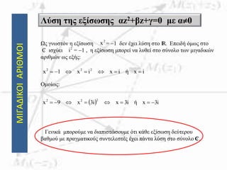 ΜΙΓΑΔΙΚΟΙΑΡΙΘΜΟΙ Λύση της εξίσωσης αz2+βz+γ=0 με α0
Ως γνωστόν η εξίσωση = 1 δεν έχει λύση στο IR. Επειδή όμως στο
₵ ισχύει = 1 , η εξίσωση μπορεί να λυθεί στο σύνολο των μιγαδικών
αριθμών ως εξής:
Ομοίως:
Γενικά μπορούμε να διαπιστώσουμε ότι κάθε εξίσωση δεύτερου
βαθμού με πραγματικούς συντελεστές έχει πάντα λύση στο σύνολο ₵.
2
x
2
i
ixήixix1x 222

  i3xήi3xi3x9x
222

 