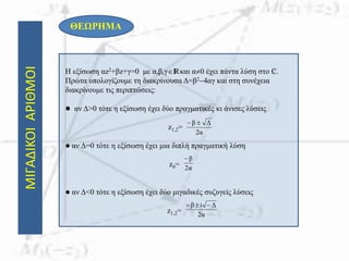 ΘΕΩΡΗΜΑ
Η εξίσωση αz2+βz+γ=0 με α,β,γIRκαι α0 έχει πάντα λύση στο ₵.
Πρώτα υπολογίζουμε τη διακρίνουσα Δ=β24αγ και στη συνέχεια
διακρίνουμε τις περιπτώσεις:
 αν Δ>0 τότε η εξίσωση έχει δύο πραγματικές κι άνισες λύσεις
z1,2=
 αν Δ=0 τότε η εξίσωση έχει μια διπλή πραγματική λύση
z0=
 αν Δ<0 τότε η εξίσωση έχει δύο μιγαδικές συζυγείς λύσεις
z1,2=
ΜΙΓΑΔΙΚΟΙΑΡΙΘΜΟΙ
α2
Δβ 
α2
β
α2
Δiβ 
 