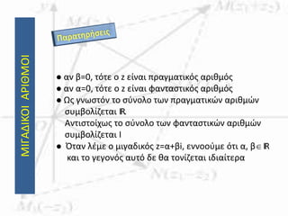ΜΙΓΑΔΙΚΟΙΑΡΙΘΜΟΙ
 αν β=0, τότε ο z είναι πραγματικός αριθμός
 αν α=0, τότε ο z είναι φανταστικός αριθμός
 Ως γνωστόν το σύνολο των πραγματικών αριθμών
συμβολίζεται IR.
Αντιστοίχως το σύνολο των φανταστικών αριθμών
συμβολίζεται Ι
 Όταν λέμε ο μιγαδικός z=α+βi, εννοούμε ότι α, βIR
και το γεγονός αυτό δε θα τονίζεται ιδιαίτερα
 
