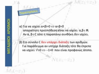 ΜΙΓΑΔΙΚΟΙΑΡΙΘΜΟΙ
α) Για να ισχύει α+βi=0  α=β=0
απαραίτητη προϋπόθεση είναι να ισχύει α,βIR.
Αν α, βC τότε η παραπάνω συνθήκη δεν ισχύει.
β) Στο σύνολο C δεν υπάρχει διάταξη των αριθμών.
Για παράδειγμα αν υπήρχε διάταξη τότε θα έπρεπε
να ισχύει i2>0  1>0 που είναι προφανώς άτοπο.
 