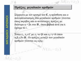 ΜΙΓΑΔΙΚΟΙΑΡΙΘΜΟΙ
Σύμφωνα με τον ορισμό του ₵, η πρόσθεση και ο
πολλαπλασιασμός δύο μιγαδικών αριθμών γίνονται
όπως ακριβώς και οι αντίστοιχες πράξεις με
διώνυμα α + βx στο IR, όπου βέβαια αντί για x
έχουμε το i .
Έστω z1, z2C με z1=α+βi και z2=γ+δi όπου
α,β,γ,δIR. Οι πράξεις μεταξύ των μιγαδικών
αριθμών γίνονται ως εξής:
Πράξεις μιγαδικών αριθμών
 