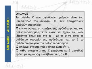 ΜΙΓΑΔΙΚΟΙΑΡΙΘΜΟΙ
ΟΡΙΣΜΟΣ :
Το σύνολο C των μιγαδικών αριθμών είναι ένα
υπερσύνολο του συνόλου IR των πραγματικών
αριθμών, στο οποίο:
 επεκτείνονται οι πράξεις της πρόσθεσης και του
πολλαπλασιασμού, έτσι ώστε να έχουν τις ίδιες
ιδιότητες όπως και στο IR , με το 0 να είναι το
ουδέτερο στοιχείο της πρόσθεσης και το 1 το
ουδέτερο στοιχείο του πολλαπλασιασμού
 υπάρχει ένα στοιχείο i τέτοιο ώστε i2=−1
 κάθε στοιχείο z του C γράφεται κατά μοναδικό
τρόπο με τη μορφή z=α+βi όπου α, βIR
 