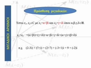 ΜΙΓΑΔΙΚΟΙΑΡΙΘΜΟΙ
Πρόσθεση μιγαδικών
Έστω z1, z2C με z1=α+βi και z2=γ+δi όπου α,β,γ,δIR.
z1+z2 =(α+βi)+(γ+δi)=α+βi+γ+δi=(α+γ)+(β+δ)i
π.χ. (2-3i) + (7+i) = (2+7) + (-3+1)i = 9 + (-2)i
 