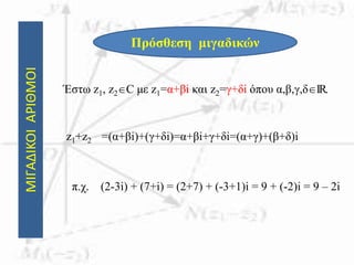 ΜΙΓΑΔΙΚΟΙΑΡΙΘΜΟΙ
Πρόσθεση μιγαδικών
Έστω z1, z2C με z1=α+βi και z2=γ+δi όπου α,β,γ,δIR.
z1+z2 =(α+βi)+(γ+δi)=α+βi+γ+δi=(α+γ)+(β+δ)i
π.χ. (2-3i) + (7+i) = (2+7) + (-3+1)i = 9 + (-2)i = 9 – 2i
 