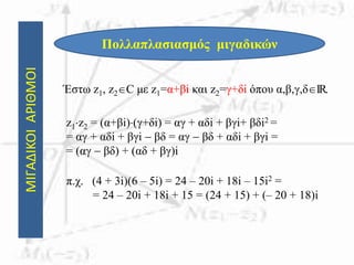 ΜΙΓΑΔΙΚΟΙΑΡΙΘΜΟΙ
Πολλαπλασιασμός μιγαδικών
Έστω z1, z2C με z1=α+βi και z2=γ+δi όπου α,β,γ,δIR.
z1z2 = (α+βi)(γ+δi) = αγ + αδi + βγi+ βδi2 =
= αγ + αδi + βγi  βδ = αγ  βδ + αδi + βγi =
= (αγ  βδ) + (αδ + βγ)i
π.χ. (4 + 3i)(6 – 5i) = 24 – 20i + 18i – 15i2 =
= 24 – 20i + 18i + 15 = (24 + 15) + (– 20 + 18)i
 