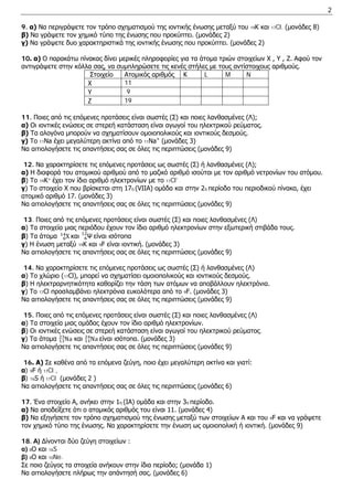 2 
9. α) Να περιγράψετε τον τρόπο σχηματισμού της ιοντικής ένωσης μεταξύ του 19Κ και 17Cl. (μονάδες 8) 
β) Να γράψετε τον χημικό τύπο της ένωσης που προκύπτει. (μονάδες 2) 
γ) Να γράψετε δυο χαρακτηριστικά της ιοντικής ένωσης που προκύπτει. (μονάδες 2) 
10. α) Ο παρακάτω πίνακας δίνει μερικές πληροφορίες για τα άτομα τριών στοιχείων X , Y , Z. Αφού τον αντιγράψετε στην κόλλα σας, να συμπληρώσετε τις κενές στήλες με τους αντίστοιχους αριθμούς. 
Στοιχείο 
Ατομικός αριθμός 
Κ 
L 
M 
N 
X 
11 
Y 
9 
Z 
19 
11. Ποιες από τις επόμενες προτάσεις είναι σωστές (Σ) και ποιες λανθασμένες (Λ); 
α) Οι ιοντικές ενώσεις σε στερεή κατάσταση είναι αγωγοί του ηλεκτρικού ρεύματος. 
β) Τα αλογόνα μπορούν να σχηματίσουν ομοιοπολικούς και ιοντικούς δεσμούς. 
γ) Το 11Νa έχει μεγαλύτερη ακτίνα από το 11Νa+ (μονάδες 3) 
Να αιτιολογήσετε τις απαντήσεις σας σε όλες τις περιπτώσεις (μονάδες 9) 
12. Να χαρακτηρίσετε τις επόμενες προτάσεις ως σωστές (Σ) ή λανθασμένες (Λ); 
α) Η διαφορά του ατομικού αριθμού από το μαζικό αριθμό ισούται με τον αριθμό νετρονίων του ατόμου. 
β) Το 19Κ+ έχει τον ίδιο αριθμό ηλεκτρονίων με το 17Cl- . 
γ) Το στοιχείο Χ που βρίσκεται στη 17η (VIIA) ομάδα και στην 2η περίοδο του περιοδικού πίνακα, έχει ατομικό αριθμό 17. (μονάδες 3) 
Να αιτιολογήσετε τις απαντήσεις σας σε όλες τις περιπτώσεις (μονάδες 9) 
13. Ποιες από τις επόμενες προτάσεις είναι σωστές (Σ) και ποιες λανθασμένες (Λ) 
α) Τα στοιχεία μιας περιόδου έχουν τον ίδιο αριθμό ηλεκτρονίων στην εξωτερική στιβάδα τους. 
β) Tα άτομα X614 και Ψ612 είναι ισότοπα 
γ) Η ένωση μεταξύ 19Κ και 9F είναι ιοντική. (μονάδες 3) 
Να αιτιολογήσετε τις απαντήσεις σας σε όλες τις περιπτώσεις (μονάδες 9) 
14. Να χαρακτηρίσετε τις επόμενες προτάσεις ως σωστές (Σ) ή λανθασμένες (Λ) 
α) Τo χλώριο (17Cl), μπορεί να σχηματίσει ομοιοπολικούς και ιοντικούς δεσμούς. 
β) Η ηλεκτραρνητικότητα καθορίζει την τάση των ατόμων να αποβάλλουν ηλεκτρόνια. 
γ) Το 17Cl προσλαμβάνει ηλεκτρόνια ευκολότερα από το 9F. (μονάδες 3) 
Να αιτιολογήσετε τις απαντήσεις σας σε όλες τις περιπτώσεις (μονάδες 9) 
15. Ποιες από τις επόμενες προτάσεις είναι σωστές (Σ) και ποιες λανθασμένες (Λ) 
α) Τα στοιχεία μιας ομάδας έχουν τον ίδιο αριθμό ηλεκτρονίων. 
β) Οι ιοντικές ενώσεις σε στερεή κατάσταση είναι αγωγοί του ηλεκτρικού ρεύματος. 
γ) Τα άτομα Na1123 και Na 1124είναι ισότοπα. (μονάδες 3) 
Να αιτιολογήσετε τις απαντήσεις σας σε όλες τις περιπτώσεις (μονάδες 9) 
16. Α) Σε καθένα από τα επόμενα ζεύγη, ποιο έχει μεγαλύτερη ακτίνα και γιατί: 
α) 9F ή 17Cl , 
β) 16S ή 17Cl (μονάδες 2 ) 
Να αιτιολογήσετε τις απαντήσεις σας σε όλες τις περιπτώσεις (μονάδες 6) 
17. Ένα στοιχείο Α, ανήκει στην 1η (ΙΑ) ομάδα και στην 4η περίοδο. 
α) Να αποδείξετε ότι ο ατομικός αριθμός του είναι 19. (μονάδες 4) 
β) Να εξηγήσετε τον τρόπο σχηματισμού της ένωσης μεταξύ των στοιχείων Α και του 9F και να γράψετε τον χημικό τύπο της ένωσης. Να χαρακτηρίσετε την ένωση ως ομοιοπολική ή ιοντική. (μονάδες 9) 
18. Α) Δίνονται δύο ζεύγη στοιχείων : 
α) 8O και 16S 
β) 8O και 10Ne. 
Σε ποιο ζεύγος τα στοιχεία ανήκουν στην ίδια περίοδο; (μονάδα 1) 
Να αιτιολογήσετε πλήρως την απάντησή σας. (μονάδες 6)  