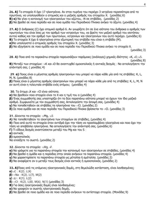 4 
26. Α) Το στοιχείο X έχει 17 ηλεκτρόνια. Αν στον πυρήνα του περιέχει 3 νετρόνια περισσότερα από τα πρωτόνια, να υπολογισθούν ο ατομικός και ο μαζικός αριθμός του στοιχείου Χ. (μονάδες 6) 
Β) α) Να γίνει η κατανομή των ηλεκτρονίων του αζώτου, 7N σε στιβάδες. (μονάδες 2) 
β) Να βρεθεί σε ποια περίοδο και σε ποια ομάδα του Περιοδικού Πίνακα ανήκει το άζωτο. (μονάδες 4) 
27. Α) Ο άνθρακας (C) έχει ατομικό αριθμό 6. Αν γνωρίζετε ότι σε ένα ισότοπο του άνθρακα ο αριθμός των πρωτονίων του είναι ίσος με τον αριθμό των νετρονίων του, να βρείτε τον μαζικό αριθμό του ισοτόπου αυτού καθώς και τον αριθμό των πρωτονίων, νετρονίων και ηλεκτρονίων που αυτό περιέχει. (μονάδες 6) 
Β) Το στοιχείο Χ έχει 6 ηλεκτρόνια στην εξωτερική του στιβάδα που είναι η στιβάδα (Μ). 
α)Να υπολογιστεί ο ατομικός αριθμός του στοιχείου Χ. (μονάδες 3) 
β) Να εξηγήσετε σε ποια ομάδα και σε ποια περίοδο του Περιοδικού Πίνακα ανήκει το στοιχείο Χ. 
(μονάδες 3) 
28. A) Ποια από τα παρακάτω στοιχεία παρουσιάζουν παρόμοιες (ανάλογες) χημικές ιδιότητες 19Κ, 8O,16S. 
(μονάδες 8) 
Β) Μεταξύ των στοιχείων: 19Κ και 8O θα αναπτυχθεί ομοιοπολικός ή ιοντικός δεσμός ; Να αιτιολογήσετε την απάντησή σας. ( μονάδες 4) 
29. α) Ποιος είναι ο μέγιστος αριθμός ηλεκτρονίων που μπορεί να πάρει κάθε μία από τις στιβάδες: K, L, M, N. (μονάδες 8) 
β) Ποιος είναι ο μέγιστος αριθμός ηλεκτρονίων που μπορεί να πάρει κάθε μία από τις στιβάδες: K, L, M, N αν αυτή είναι η τελευταία στιβάδα ενός ατόμου; (μονάδες 4) 
30. Τα άτομα αΧ και 17Cl είναι ισότοπα. 
α) Να βρεθούν ποιο στοιχείο είναι το Χ και η τιμή του α (μονάδες 4) 
β) Ένας συμμαθητής σας υποστηρίζει ότι τα δύο παραπάνω ισότοπα μπορεί να έχουν τον ίδιο μαζικό αριθμό. Συμφωνείτε με τον συμμαθητή σας; Αιτιολογείστε την άποψή σας. (μονάδες 4) 
γ) Να τοποθετηθούν σε στιβάδες τα ηλεκτρόνια του 17Cl. (μονάδες 2) 
δ) Σε ποια ομάδα και σε ποια περίοδο του Περιοδικού Πίνακα βρίσκεται το 17Cl. (μονάδες 3) 
31. Δίνονται τα στοιχεία: 12Μg, 16S 
A) Να τοποθετηθούν τα ηλεκτρόνια των στοιχείων σε στιβάδες. (μονάδες 4) 
B) Ποιο από αυτά τα στοιχεία όταν αντιδρά έχει την τάση να προσλαμβάνει ηλεκτρόνια και ποιο έχει την τάση να αποβάλλει ηλεκτρόνια. Να αιτιολογήσετε την απάντησή σας. (μονάδες 6) 
Γ) Tι είδους δεσμός αναπτύσσεται μεταξύ του Mg και του S ; 
α) ιοντικός 
β) ομοιοπολικός 
Να επιλέξετε το σωστό. (μονάδες 2) 
32. Δίνονται τα στοιχεία: 12Mg, 9F. 
α) Να γράψετε για τα παραπάνω στοιχεία την κατανομή των ηλεκτρονίων σε στιβάδες. (μονάδες 4) 
β) Να βρεθεί η ομάδα και η περίοδος στην οποία ανήκουν τα παραπάνω στοιχεία. (μονάδες 4) 
γ) Να χαρακτηρίσετε τα παραπάνω στοιχεία ως μέταλλα ή αμέταλλα. (μονάδες 2) 
δ) Να αναφέρετε αν ο μεταξύ τους δεσμός είναι ιοντικός ή ομοιοπολικός. (μονάδες 2) 
33. Α)Ποιες από τις επόμενες ηλεκτρονιακές δομές, στη θεμελιώδη κατάσταση, είναι λανθασμένες; 
α) 6C : K(2), L(4) 
β) 11Na : K(2), L(7), M(2) 
γ) 3Li : K(1), L(2) 
δ) 17Cl : K(2), L(8), M(6), N(1) (μονάδες 3) 
Β) Για όσες ηλεκτρονιακές δομές είναι λανθασμένες: 
α) Να γραφούν οι σωστές ηλεκτρονιακές δομές. 
β) Να βρεθεί σε ποια ομάδα και σε ποια περίοδο ανήκουν τα αντίστοιχα στοιχεία. (Μονάδες 9)  