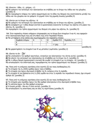 7 
52. Δίνονται : λίθιο, 3Li , χλώριο, 17Cl. 
α) Να γράψετε την κατανομή των ηλεκτρονίων σε στιβάδες για τα άτομα του λιθίου και του χλωρίου. 
(μονάδες 4) 
β) Να περιγράψετε πλήρως τον τρόπο σχηματισμού και το είδος του δεσμού που αναπτύσσεται μεταξύ του λιθίου και του χλωρίου και να γράψετε το χημικό τύπο της χημικής ένωσης (μονάδες 9) 
53. Δίνεται για το άτομο του αζώτου: 7N 
α) Να γράψετε την κατανομή των ηλεκτρονίων σε στιβάδες για το άτομο του αζώτου. (μονάδες 2) 
β) Να αναφέρετε με τι είδος δεσμό (ιοντικό ή ομοιοπολικό) ενώνονται τα άτομα του αζώτου στο μόριο του αζώτου, N2. (μονάδες 1) 
Να περιγράψετε τον τρόπο σχηματισμού του δεσμού στο μόριο του αζώτου, N2. (μονάδες 9) 
54. Στον παρακάτω πίνακα υπάρχουν πληροφορίες για τα άτομα δυο στοιχείων Χ και Ψ, που αφορούν στην ηλεκτρονιακή δομή τους και στη θέση τους στον Περιοδικό Πίνακα. 
α) Να μεταφέρετε στην κόλλα σας συμπληρωμένο τον παρακάτω πίνακα: 
Σύμβολο ατόμου 
Κ 
L 
M 
Ομάδα Π.Π. 
Περίοδος Π.Π. 
Χ 
7 
Ψ 
1η (ΙΑ) 
2η 
(μονάδες 6) 
β) Να χαρακτηρίσετε τα στοιχεία Χ και Ψ ως μέταλλα ή αμέταλλα. (μονάδες 2) 
55. Δίνεται το ιόν : 횱ퟏퟗ ퟑퟗ+ . 
α) Να υπολογίσετε τον αριθμό πρωτονίων, νετρονίων και ηλεκτρονίων του ιόντος αυτού. (μονάδες 4) 
β) Να κάνετε την κατανομή των ηλεκτρονίων σε στοιβάδες για το άτομο του Χ. (μονάδες 2) 
γ) Με τι είδους δεσμό (ομοιοπολικό ή ιοντικό) θα ενωθεί το στοιχείο Χ με το στοιχείο 17Ψ; (μονάδα 1) 
Να αιτιολογήσετε την απάντησή σας, περιγράφοντας τον τρόπο σχηματισμού του δεσμού. (μονάδες 5) 
56. Ποιες από τις επόμενες προτάσεις είναι σωστές (Σ) και ποιες λανθασμένες (Λ); 
α) Τα στοιχεία της 3ης (ΙΙΙΑ) ομάδας έχουν τρεις στιβάδες. 
β) Τα στοιχεία που έχουν εξωτερική στιβάδα την Ν, ανήκουν στην 4η περίοδο. 
γ) Το στοιχείο Ψ που βρίσκεται στη 2η (ΙΙΑ) ομάδα και στην 3η περίοδο του περιοδικού πίνακα, έχει ατομικό αριθμό 20. (μονάδες 3) 
57. Ποιες από τις επόμενες προτάσεις είναι σωστές (Σ) και ποιες λανθασμένες (Λ); 
α) Τα στοιχεία μιας περιόδου έχουν τον ίδιο αριθμό ηλεκτρονίων στην εξωτερική στιβάδα τους. 
β) Tα ισότοπα έχουν τον ίδιο αριθμό νετρονίων 
γ) Η ένωση μεταξύ 11Na και 9F είναι ιοντική. (μονάδες 3) 
Να αιτιολογήσετε τις απαντήσεις σας σε όλες τις περιπτώσεις (μονάδες 9) 