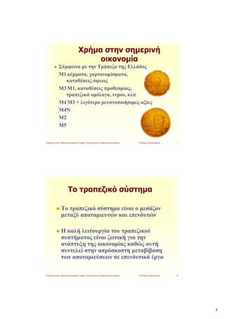 Χρήμα στην σημερινή
                                   οικονομία
            Σύμφωνα με την Τράπεζα της Ελλάδος
            Μ1 κέρματα, χαρτονομίσματα,
               καταθέσεις όψεως
            Μ3 Μ1, καταθέσεις προ0εσμίας,
               τραπεζικά ομόλογα, repos, κλπ
            Μ4 Μ3 + λιγότερο ρευστοποιήσιμες αξίες
            Μ4Ν
            Μ2
            Μ5


Εισαγωγή στην Μακροοικονομική, Τμήμα Λογιστικής και Χρηματοοικονομικής.   Ευτύχιος Σαρτζετάκης   7




                    Το τραπεζικό σύστημα

              Το τραπεζικό σύστημα είναι ο μεσάζον
              μεταξύ αποταμιευτών και επενδυτών

              Η καλή λειτουργία του τραπεζικού
              συστήματος είναι ζωτική για την
              ανάπτυξη της οικονομίας καθώς αυτή
              συντελεί στην απρόσκοπτη μεταβίβαση
              των αποταμιεύσεων σε επενδυτικά έργα

Εισαγωγή στην Μακροοικονομική, Τμήμα Λογιστικής και Χρηματοοικονομικής.   Ευτύχιος Σαρτζετάκης   8




                                                                                                     4
 