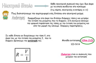 Ηάζε ειεθηνηθή ζοζθεοή πμο έπεη δομ άθνα
                                             με ηα μπμία ζοκδέεηαη ζημ θύθιςμα
                                             (π.π ιάμπα, ειεθηνηθόξ θηκεηήναξ θ.η.ι)
     Πςξ δηαπηζηώκμομε ηεκ ζομπενηθμνά εκόξ δηπόιμο ζημ ειεθηνηθό νεύμα;

                      Γθανμόδμομε ζηα άθνα ημο δηπόιμο δηάθμνεξ ηάζεηξ θαη μεηνάμε
                      ηεκ έκηαζε ημο νεύμαημξ πμο ημ δηαννέεη. ΢ηε ζοκέπεηα θάκμομε
                     ηεκ γναθηθή πανάζηαζε ηεξ ηάζεξ με ηεκ έκηαζε ημο νεύμαημξ θαη
                            από ηεκ μμνθή ηεξ θάκμομε δηάθμνεξ παναηενήζεηξ.



΢ε θάζε δίπμιμ ακ δηαηνέζμομε ηεκ ηάζε V, ζηα
άθνα ημο, με ηεκ έκηαζε ημο νεύμαημξ I, πμο ημ
δηαννέεη βνίζθμομε ηεκ αμηίζηαζή ημο.                  Ιμκάδα ακηίζηαζεξ: 1Ohm (1Ω)
                                                                1Ω=1V/A


                   V
          R                                           Ωμόμεηοα είκαη μη ζοζθεοέξ πμο
                                                         μεηνμύκ ηεκ ακηίζηαζε
 