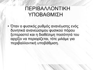 ﾠ ΠΕΡΙΒΑΛΛΟΝΤΙΚΗ
ΥΠΟΒΑΘΜΙΣΗ
● Όταν ο φυσικός ρυθμός ανανέωσης ενός
δυνητικά ανανεώσιμου φυσικού πόρου
ξεπεραστεί και η διαθέσιμη ποσότητά του
αρχίζει να περιορίζεται, τότε μιλάμε για
περιβαλλοντική υποβάθμιση.
 